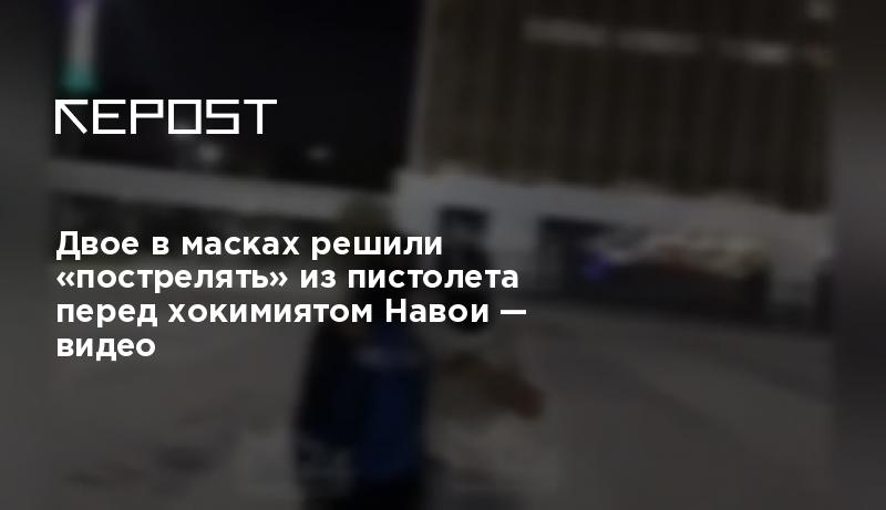 Двое в масках решили «пострелять» из пистолета перед хокимиятом Навои ...